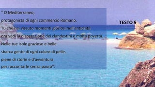 " O Mediterraneo," O Mediterraneo,
protagonista di ogni commercio Romano.protagonista di ogni commercio Romano.
Tu che hai vissuto momenti gloriosi nell'antichitàTu che hai vissuto momenti gloriosi nell'antichità
ora vedi la disperazione dei clandestini e molta povertà.ora vedi la disperazione dei clandestini e molta povertà.
Nelle tue isole graziose e belleNelle tue isole graziose e belle
sbarca gente di ogni colore di pelle,sbarca gente di ogni colore di pelle,
piene di storie e d'avventurapiene di storie e d'avventura
per raccontarle senza paura".per raccontarle senza paura".
TESTO 9
 