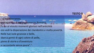 "" O Mediterraneo,
protagonista di ogni commercio Romano.
Tu ke ai vissuto momenti gloriosi nell'antichità
ora vedi la disperazione dei clandestini e molta povertà.
Nelle tue isole graziose e belle,
sbarca gente di ogni colore di pelle,
piene di storie e d'avventura
x raccontarle senza paura".".".
TESTO 9
 