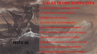 TESTO 10
L’ALBA DI UNA NUOVA VITA
Lo vidi da lontano, nella penombra
al confondersi col firmamento,
galleggiava sulla marea,
stravolto dalle onde impassibili,
mai avrebbe rinunciato al suo ideale.
Ormai vicino al realizzarsi del suo sogno,
non pensava ai contro della scelta,
già sognava una casa, un lavoro, una vita,
e continuava a remare, imperterrito
in attesa di raggiungere la costa italiana…
 