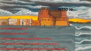 TESTO 10
Gli brillavano gli occhi,
brillavano di speranza,
Si voltò guardando la sua famiglia e disse
«Benvenuti, questa sarà la nostra nuova casa!»
Nel frattempo una lacrima di gioia il viso gli bagnava.
 