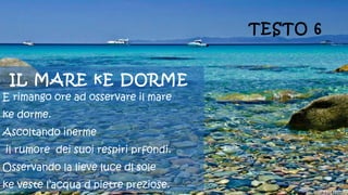 IL MARE kE DORME
E rimango ore ad osservare il mare
ke dorme.
Ascoltando inerme
il rumore dei suoi respiri prfondi.
Osservando la lieve luce dl sole
ke veste l’acqua d pietre preziose.
TESTO 6
 