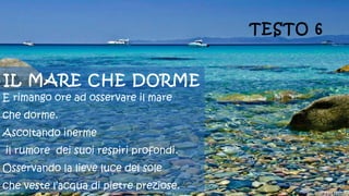 IL MARE CHE DORME
E rimango ore ad osservare il mare
che dorme.
Ascoltando inerme
il rumore dei suoi respiri profondi.
Osservando la lieve luce del sole
che veste l’acqua di pietre preziose.
TESTO 6
 