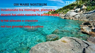 OH MARE NOSTRUM
Incastonato tra montagne, pianure e
deserti hai visto nascere le prime civiltà
le hai allevate e cresciute
nel tuo grembo mite e calmo
TESTO 7
 