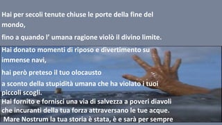 Hai per secoli tenute chiuse le porte della fine del
mondo,
fino a quando l’ umana ragione violò il divino limite.
Hai donato momenti di riposo e divertimento su
immense navi,
hai però preteso il tuo olocausto
a sconto della stupidità umana che ha violato i tuoi
piccoli scogli.
Hai fornito e fornisci una via di salvezza a poveri diavoli
che incuranti della tua forza attraversano le tue acque.
Mare Nostrum la tua storia è stata, è e sarà per sempre
 