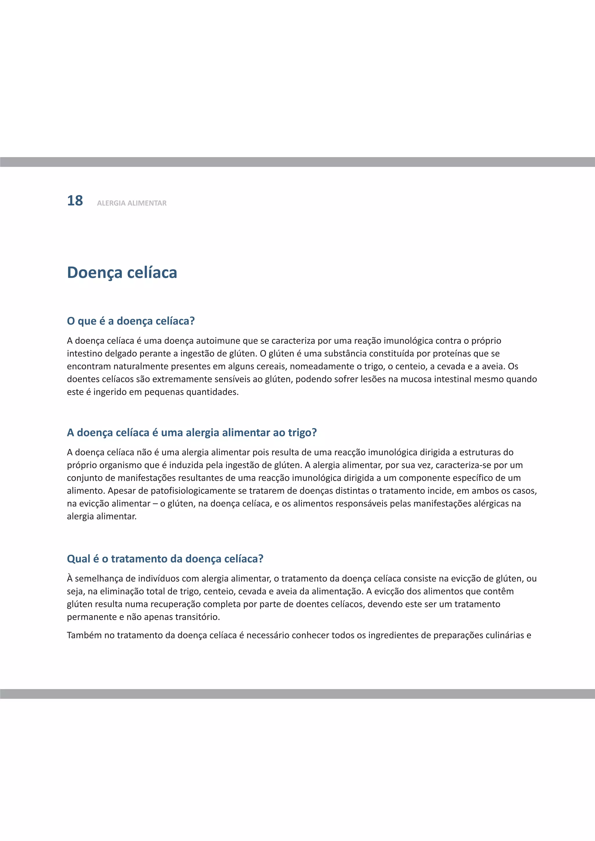Doença celíaca
O que é a doença celíaca?
A doença celíaca é uma alergia alimentar ao trigo?
Qual é o tratamento da doença celíaca?
A doença celíaca é uma doença autoimune que se caracteriza por uma reação imunológica contra o próprio
intestino delgado perante a ingestão de glúten. O glúten é uma substância constituída por proteínas que se
encontram naturalmente presentes em alguns cereais, nomeadamente o trigo, o centeio, a cevada e a aveia. Os
doentes celíacos são extremamente sensíveis ao glúten, podendo sofrer lesões na mucosa intestinal mesmo quando
este é ingerido em pequenas quantidades.
A doença celíaca não é uma alergia alimentar pois resulta de uma reacção imunológica dirigida a estruturas do
próprio organismo que é induzida pela ingestão de glúten. A alergia alimentar, por sua vez, caracteriza-se por um
conjunto de manifestações resultantes de uma reacção imunológica dirigida a um componente específico de um
alimento. Apesar de patofisiologicamente se tratarem de doenças distintas o tratamento incide, em ambos os casos,
na evicção alimentar – o glúten, na doença celíaca, e os alimentos responsáveis pelas manifestações alérgicas na
alergia alimentar.
À semelhança de indivíduos com alergia alimentar, o tratamento da doença celíaca consiste na evicção de glúten, ou
seja, na eliminação total de trigo, centeio, cevada e aveia da alimentação. A evicção dos alimentos que contêm
glúten resulta numa recuperação completa por parte de doentes celíacos, devendo este ser um tratamento
permanente e não apenas transitório.
Também no tratamento da doença celíaca é necessário conhecer todos os ingredientes de preparações culinárias e
ALERGIA ALIMENTAR18
 