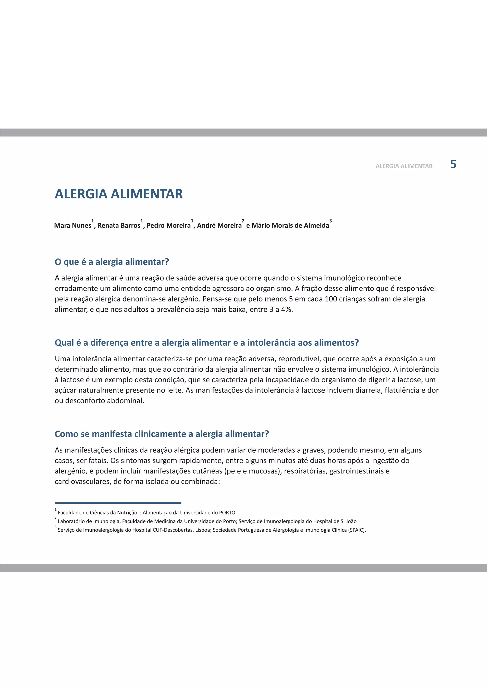 ALERGIA ALIMENTAR 5
O que é a alergia alimentar?
Qual é a diferença entre a alergia alimentar e a intolerância aos alimentos?
Como se manifesta clinicamente a alergia alimentar?
A alergia alimentar é uma reação de saúde adversa que ocorre quando o sistema imunológico reconhece
erradamente um alimento como uma entidade agressora ao organismo. A fração desse alimento que é responsável
pela reação alérgica denomina-se alergénio. Pensa-se que pelo menos 5 em cada 100 crianças sofram de alergia
alimentar, e que nos adultos a prevalência seja mais baixa, entre 3 a 4%.
Uma intolerância alimentar caracteriza-se por uma reação adversa, reprodutível, que ocorre após a exposição a um
determinado alimento, mas que ao contrário da alergia alimentar não envolve o sistema imunológico. A intolerância
à lactose é um exemplo desta condição, que se caracteriza pela incapacidade do organismo de digerir a lactose, um
açúcar naturalmente presente no leite. As manifestações da intolerância à lactose incluem diarreia, flatulência e dor
ou desconforto abdominal.
As manifestações clínicas da reação alérgica podem variar de moderadas a graves, podendo mesmo, em alguns
casos, ser fatais. Os sintomas surgem rapidamente, entre alguns minutos até duas horas após a ingestão do
alergénio, e podem incluir manifestações cutâneas (pele e mucosas), respiratórias, gastrointestinais e
cardiovasculares, de forma isolada ou combinada:
1 1 1 2 3
Mara Nunes , Renata Barros , Pedro Moreira , André Moreira e Mário Morais de Almeida
1
Faculdade de Ciências da Nutrição e Alimentação da Universidade do PORTO
2
Laboratório de Imunologia, Faculdade de Medicina da Universidade do Porto; Serviço de Imunoalergologia do Hospital de S. João
3
Serviço de Imunoalergologia do Hospital CUF-Descobertas, Lisboa; Sociedade Portuguesa de Alergologia e Imunologia Clínica (SPAIC).
ALERGIA ALIMENTAR
 