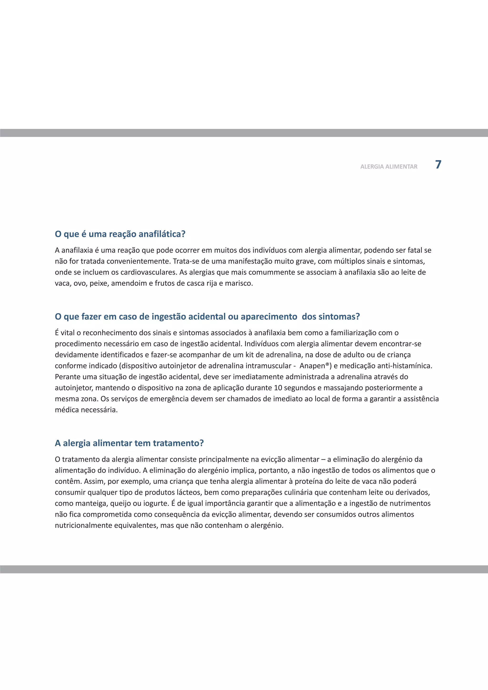 O que é uma reação anafilática?
O que fazer em caso de ingestão acidental ou aparecimento dos sintomas?
A anafilaxia é uma reação que pode ocorrer em muitos dos indivíduos com alergia alimentar, podendo ser fatal se
não for tratada convenientemente. Trata-se de uma manifestação muito grave, com múltiplos sinais e sintomas,
onde se incluem os cardiovasculares. As alergias que mais comummente se associam à anafilaxia são ao leite de
vaca, ovo, peixe, amendoim e frutos de casca rija e marisco.
É vital o reconhecimento dos sinais e sintomas associados à anafilaxia bem como a familiarização com o
procedimento necessário em caso de ingestão acidental. Indivíduos com alergia alimentar devem encontrar-se
devidamente identificados e fazer-se acompanhar de um kit de adrenalina, na dose de adulto ou de criança
conforme indicado (dispositivo autoinjetor de adrenalina intramuscular - Anapen®) e medicação anti-histamínica.
Perante uma situação de ingestão acidental, deve ser imediatamente administrada a adrenalina através do
autoinjetor, mantendo o dispositivo na zona de aplicação durante 10 segundos e massajando posteriormente a
mesma zona. Os serviços de emergência devem ser chamados de imediato ao local de forma a garantir a assistência
médica necessária.
A alergia alimentar tem tratamento?
O tratamento da alergia alimentar consiste principalmente na evicção alimentar – a eliminação do alergénio da
alimentação do indivíduo. A eliminação do alergénio implica, portanto, a não ingestão de todos os alimentos que o
contêm. Assim, por exemplo, uma criança que tenha alergia alimentar à proteína do leite de vaca não poderá
consumir qualquer tipo de produtos lácteos, bem como preparações culinária que contenham leite ou derivados,
como manteiga, queijo ou iogurte. É de igual importância garantir que a alimentação e a ingestão de nutrimentos
não fica comprometida como consequência da evicção alimentar, devendo ser consumidos outros alimentos
nutricionalmente equivalentes, mas que não contenham o alergénio.
ALERGIA ALIMENTAR 7
 