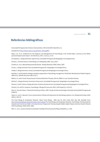 AssociaçãoPortuguesadosCelíacos.DoençaCelíaca.2011[cited2011dezembro,1];
Availablefrom .
Boyce, J.A., et al., Guidelines for the Diagnosis and Management of Food Allergy in the United States: summary of the NIAID-
sponsoredexpertpanelreport.JAmDietAssoc,2011.111(1):p.17-27.
Carrapatoso,I.,Alergiaalimentar.Leguminosas,SociedadePortuguesadeAlergologiaeImunologiaClínica.
Christie,L.,Nutritionbasicsinfoodallergy.CurrAllergyRep,2001.1(1):p.80-7.
Coimbra,A.,etal.,ManualEducacionaldoDoente-AlergiaAlimentar,SPAIC,Editor.2007.
Cunha,L.,Alergiaalimentar.Ovo,SociedadePortuguesade AlergologiaeImunologiaClínica.
Jordão,F.,Alergiaalimentar.Cereais,SociedadePortuguesadeAlergologiaeImunologiaClínica.
Koletzko,S.andB.Koletzko,Allergenavoidanceapproachesinfoodallergymanagement.NestleNutrWorkshopSerPediatrProgram,
2009.64:p.169-80;discussion180-4,251-7.
Mahan,L.K.andS.Escott-Stump,Krause'sFoodandNutritionTherapy.12thed.2008,St.Louis:SaundersElsevier.
Mariño,E.,Alergiaalimentar.Sementesefrutossecos,SociedadePortuguesade AlergologiaeImunologiaClínica.
Oliveira,S.andR.Câmara,Alergiaalimentar.Proteínasdoleitedevaca,SociedadePortuguesadeAlergologiaeImunologiaClínica.
Sicherer,S.H.andH.A.Sampson,Foodallergy.JAllergyClinImmunol,2010.125(2Suppl2):p.S116-25.
Silva, D., Guia do Celíaco. Tratamento da Doença Celíaca. 2007: Secção da Gastroenterologia e Nutrição da Sociedade Portuguesa de
Pediatria.
Taylor, S.L. and J.L. Baumert, Cross-contamination of foods and implications for food allergic patients. Curr Allergy Asthma Rep, 2010.
10(4):p.265-70.
The Food Allergy & Anaphylaxis Network. About Food Allergy. 2001 Sep 29, 2011 [cited 2011 Nov 28]; Available from:
.The Food Allergy and Anaplylaxis Network, Food Allergy Training Guide for
Hospital and Food Service Staff, in A Comprehensive Program for Training Hospital Staff to Safely Prepare and Serve Food to Patients
WithFoodAllergy,FAAN,Editor.2006.
Wilt,T.J.,etal.,Lactoseintoleranceandhealth.EvidRepTechnolAssess(FullRep),2010(192):p.1-410.
http://www.celiacos.org.pt/dc/Dc_def.aspx#P3
http://www.foodallergy.org/section/about-food-allergy
Referências bibliográficas
ALERGIA ALIMENTAR 21
 
