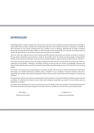 INTRODUÇÃO
A disponibilização de refeições saudáveis aos nossos jovens tem sido uma preocupação crescente do Ministério da Educação e
Ciência (MEC). Neste sentido, a Direção-Geral da Educação (DGE) tem vindo a elaborar documentos orientadores no âmbito da
oferta alimentar em meio escolar, nomeadamente para os bufetes e para os refeitórios. Recentemente, foi criado o Programa
Nacional de Promoção da Alimentação Saudável no seio da Direção-Geral da Saúde (DGS) com o objetivo de contribuir para uma
melhoriadaofertaalimentaredaescolhaacertadadealimentosporpartedoscidadãos.
Tendo em conta estes objetivos comuns, foram emitidos pela DGE diferentes documentos que orientem as escolas no sentido de
fornecer géneros alimentícios que promovam a saúde da comunidade escolar. No entanto, esta preocupação em disponibilizar
refeiçõesnutricionalmenteequilibradasedeacordocomospreceitosdehigieneesegurançaalimentardeixaramdesersuficientes.
O número crescente de crianças e jovens com alergias e intolerâncias alimentares fez com que a DGE, em parceria com a DGS e em
colaboração com Faculdades, Instituições e Sociedades Científicas na área da saúde, da nutrição e da alergologia, elaborasse este
referencialquepretendeapoiarasescolasnarespostaàsnecessidadesespecíficasdealgunsalunos,minimizandoosriscosdereação
alérgica.
Para prevenir a ocorrência de uma reação alérgica é necessária a restrição, não só de todos os alimentos diretamente responsáveis
pela alergia, mas também daqueles que poderão conter o alergénio na sua composição. É essencial conhecer quais são os
ingredientesquecompõemumareceitaoupreparaçãoculinária,mesmoquando apresençadoalimentoalergénicoemquestãonão
éevidente.
É fundamental sensibilizar para a leitura e interpretação de rótulos alimentares, no sentido de identificar alergénios potencialmente
escondidos. Os alimentos processados incluem muitas vezes alergénios escondidos, que podem não ser evidentes pela sua
designaçãonarotulagem.
Às escolas e seus responsáveis, bem como às empresas que fornecem refeições, cabe a tarefa de adotar os preceitos definidos neste
documento,tendoespecialatençãoàlistagemdealimentosaexcluíreoscuidadosaterafimdeevitaracontaminaçãocruzada.
Pedro Graça Rui Matias Lima
Direção-Geral da Saúde Direção-Geral da Educação
 