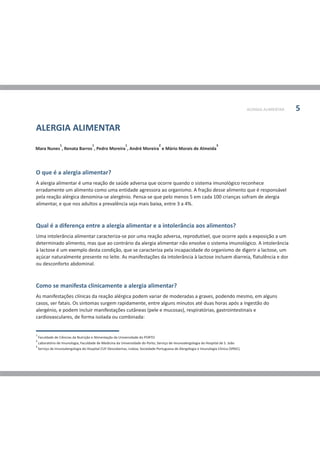 ALERGIA ALIMENTAR 5
O que é a alergia alimentar?
Qual é a diferença entre a alergia alimentar e a intolerância aos alimentos?
Como se manifesta clinicamente a alergia alimentar?
A alergia alimentar é uma reação de saúde adversa que ocorre quando o sistema imunológico reconhece
erradamente um alimento como uma entidade agressora ao organismo. A fração desse alimento que é responsável
pela reação alérgica denomina-se alergénio. Pensa-se que pelo menos 5 em cada 100 crianças sofram de alergia
alimentar, e que nos adultos a prevalência seja mais baixa, entre 3 a 4%.
Uma intolerância alimentar caracteriza-se por uma reação adversa, reprodutível, que ocorre após a exposição a um
determinado alimento, mas que ao contrário da alergia alimentar não envolve o sistema imunológico. A intolerância
à lactose é um exemplo desta condição, que se caracteriza pela incapacidade do organismo de digerir a lactose, um
açúcar naturalmente presente no leite. As manifestações da intolerância à lactose incluem diarreia, flatulência e dor
ou desconforto abdominal.
As manifestações clínicas da reação alérgica podem variar de moderadas a graves, podendo mesmo, em alguns
casos, ser fatais. Os sintomas surgem rapidamente, entre alguns minutos até duas horas após a ingestão do
alergénio, e podem incluir manifestações cutâneas (pele e mucosas), respiratórias, gastrointestinais e
cardiovasculares, de forma isolada ou combinada:
1 1 1 2 3
Mara Nunes , Renata Barros , Pedro Moreira , André Moreira e Mário Morais de Almeida
1
Faculdade de Ciências da Nutrição e Alimentação da Universidade do PORTO
2
Laboratório de Imunologia, Faculdade de Medicina da Universidade do Porto; Serviço de Imunoalergologia do Hospital de S. João
3
Serviço de Imunoalergologia do Hospital CUF-Descobertas, Lisboa; Sociedade Portuguesa de Alergologia e Imunologia Clínica (SPAIC).
ALERGIA ALIMENTAR
 