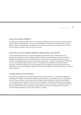 O que é uma reação anafilática?
O que fazer em caso de ingestão acidental ou aparecimento dos sintomas?
A anafilaxia é uma reação que pode ocorrer em muitos dos indivíduos com alergia alimentar, podendo ser fatal se
não for tratada convenientemente. Trata-se de uma manifestação muito grave, com múltiplos sinais e sintomas,
onde se incluem os cardiovasculares. As alergias que mais comummente se associam à anafilaxia são ao leite de
vaca, ovo, peixe, amendoim e frutos de casca rija e marisco.
É vital o reconhecimento dos sinais e sintomas associados à anafilaxia bem como a familiarização com o
procedimento necessário em caso de ingestão acidental. Indivíduos com alergia alimentar devem encontrar-se
devidamente identificados e fazer-se acompanhar de um kit de adrenalina, na dose de adulto ou de criança
conforme indicado (dispositivo autoinjetor de adrenalina intramuscular - Anapen®) e medicação anti-histamínica.
Perante uma situação de ingestão acidental, deve ser imediatamente administrada a adrenalina através do
autoinjetor, mantendo o dispositivo na zona de aplicação durante 10 segundos e massajando posteriormente a
mesma zona. Os serviços de emergência devem ser chamados de imediato ao local de forma a garantir a assistência
médica necessária.
A alergia alimentar tem tratamento?
O tratamento da alergia alimentar consiste principalmente na evicção alimentar – a eliminação do alergénio da
alimentação do indivíduo. A eliminação do alergénio implica, portanto, a não ingestão de todos os alimentos que o
contêm. Assim, por exemplo, uma criança que tenha alergia alimentar à proteína do leite de vaca não poderá
consumir qualquer tipo de produtos lácteos, bem como preparações culinária que contenham leite ou derivados,
como manteiga, queijo ou iogurte. É de igual importância garantir que a alimentação e a ingestão de nutrimentos
não fica comprometida como consequência da evicção alimentar, devendo ser consumidos outros alimentos
nutricionalmente equivalentes, mas que não contenham o alergénio.
ALERGIA ALIMENTAR 7
 