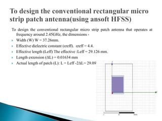 To design the conventional rectangular micro strip patch antenna that operates at
frequency around 2.45GHz, the dimensions -
 Width (W) W = 37.26mm.
 Effective dielectric constant (εreff). εreff = 4.4.
 Effective length (Leff) The effective :Leff = 29.126 mm.
 Length extension (ΔL) = 0.01634 mm
 Actual length of patch (L): L = Leff -2ΔL= 29.093 mm
 