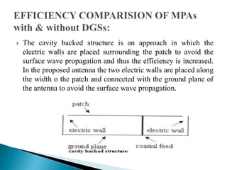  The cavity backed structure is an approach in which the
electric walls are placed surrounding the patch to avoid the
surface wave propagation and thus the efficiency is increased.
In the proposed antenna the two electric walls are placed along
the width o the patch and connected with the ground plane of
the antenna to avoid the surface wave propagation.
 