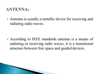  Antenna is usually a metallic device for receiving and
radiating radio waves.
 According to IEEE standards antenna is a means of
radiating or receiving radio waves, it is a transitional
structure between free space and guided devices.
 