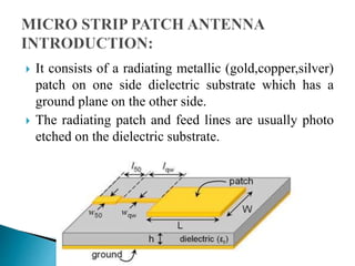  It consists of a radiating metallic (gold,copper,silver)
patch on one side dielectric substrate which has a
ground plane on the other side.
 The radiating patch and feed lines are usually photo
etched on the dielectric substrate.
 