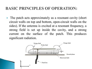  The patch acts approximately as a resonant cavity (short
circuit walls on top and bottom, open-circuit walls on the
sides). If the antenna is excited at a resonant frequency, a
strong field is set up inside the cavity, and a strong
current on the surface of the patch. This produces
significant radiation.
 