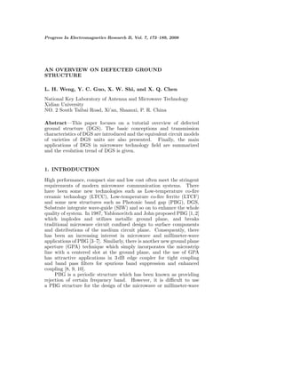 Progress In Electromagnetics Research B, Vol. 7, 173–189, 2008 
AN OVERVIEW ON DEFECTED GROUND 
STRUCTURE 
L. H. Weng, Y. C. Guo, X. W. Shi, and X. Q. Chen 
National Key Laboratory of Antenna and Microwave Technology 
Xidian University 
NO. 2 South Taibai Road, Xi’an, Shaanxi, P. R. China 
Abstract—This paper focuses on a tutorial overview of defected 
ground structure (DGS). The basic conceptions and transmission 
characteristics of DGS are introduced and the equivalent circuit models 
of varieties of DGS units are also presented. Finally, the main 
applications of DGS in microwave technology field are summarized 
and the evolution trend of DGS is given. 
1. INTRODUCTION 
High performance, compact size and low cost often meet the stringent 
requirements of modern microwave communication systems. There 
have been some new technologies such as Low-temperature co-fire 
ceramic technology (LTCC), Low-temperature co-fire ferrite (LTCF) 
and some new structures such as Photonic band gap (PBG), DGS, 
Substrate integrate wave-guide (SIW) and so on to enhance the whole 
quality of system. In 1987, Yablonovitch and John proposed PBG [1, 2] 
which implodes and utilizes metallic ground plane, and breaks 
traditional microwave circuit confined design to surface components 
and distributions of the medium circuit plane. Consequently, there 
has been an increasing interest in microwave and millimeter-wave 
applications of PBG [3–7]. Similarly, there is another new ground plane 
aperture (GPA) technique which simply incorporates the microstrip 
line with a centered slot at the ground plane, and the use of GPA 
has attractive applications in 3 dB edge coupler for tight coupling 
and band pass filters for spurious band suppression and enhanced 
coupling [8, 9, 10]. 
PBG is a periodic structure which has been known as providing 
rejection of certain frequency band. However, it is difficult to use 
a PBG structure for the design of the microwave or millimeter-wave 
 