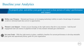 Baseline your Analytics
To properly plan and define your goals you need a clear picture of today’s performance
and impact
Define your Purpose – Demand gen focuses on leveraging marketing’s ability to reach a broad range of customers
to deliver informed leads that convert to opportunities!
Measure your Impact – Ensure you are focusing on the right metrics that drive your mission – look beyond
engagement and cost metrics to pipeline & leads to truly measure demand gen contribution
Set your Goals – With the right metrics in place, establish a baseline for current performance to develop attainable
plan goals and aspirational journey goals for your organization
 