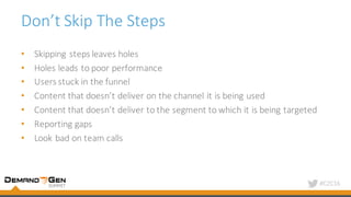 #C2C16
Don’t	Skip	The	Steps
• Skipping	steps	leaves	holes
• Holes	leads	to	poor	performance
• Users	stuck	in	the	funnel
• Content	that	doesn’t	deliver	on	the	channel	it	is	being	used
• Content	that	doesn’t	deliver	to	the	segment	to	which	it	is	being	targeted
• Reporting	gaps
• Look	bad	on	team	calls
 