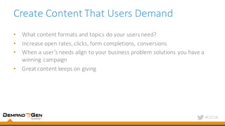 #C2C16
Create	Content	That	Users	Demand	
• What	content	formats	and	topics	do	your	users	need?
• Increase	open	rates,	clicks,	form	completions,	conversions
• When	a	user’s	needs	align	to	your	business	problem	solutions	you	have	a	
winning	campaign
• Great	content	keeps	on	giving
 