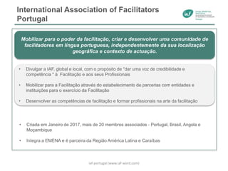 International Association of Facilitators
Portugal
• Criada em Janeiro de 2017, mais de 20 membros associados - Portugal, Brasil, Angola e
Moçambique
• Integra a EMENA e é parceira da Região América Latina e Caraíbas
Mobilizar para o poder da facilitação, criar e desenvolver uma comunidade de
facilitadores em língua portuguesa, independentemente da sua localização
geográfica e contexto de actuação.
• Divulgar a IAF, global e local, com o propósito de "dar uma voz de credibilidade e
competência " à Facilitação e aos seus Profissionais
• Mobilizar para a Facilitação através do estabelecimento de parcerias com entidades e
instituições para o exercício da Facilitação
• Desenvolver as competências de facilitação e formar profissionais na arte da facilitação
iaf-portugal (www.iaf-word.com)
 