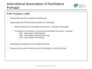 International Association of Facilitators
Portugal
A IAF Portugal e a DGS
• Estabelecimento de uma parceria institucional
• Capacitação dos Profissionais de Saúde em Facilitação:
• Desenvolvimento de Competências Básicas - Iniciação à Facilitação
• Formação em Processos e Técnicas de Facilitação de Grupos - exemplo:
• ToP - Technology of Participation
• PSP - Participatory Strategic Planning
• OST - Open Space Technology
• ....
• Facilitação de workshops e/ou reuniões temáticas
• Acesso a boas práticas internacionais de Facilitação na área da Saúde
iaf-portugal (www.iaf-word.com)
 