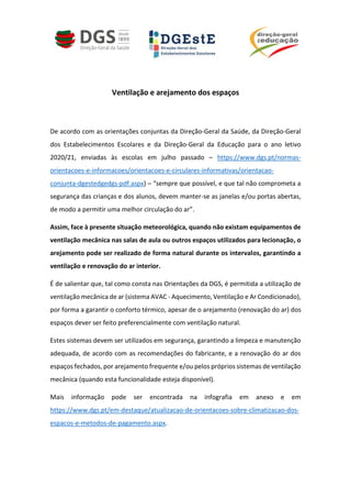 Ventilação e arejamento dos espaços
De acordo com as orientações conjuntas da Direção-Geral da Saúde, da Direção-Geral
dos Estabelecimentos Escolares e da Direção-Geral da Educação para o ano letivo
2020/21, enviadas às escolas em julho passado – https://www.dgs.pt/normas-
orientacoes-e-informacoes/orientacoes-e-circulares-informativas/orientacao-
conjunta-dgestedgedgs-pdf.aspx) – “sempre que possível, e que tal não comprometa a
segurança das crianças e dos alunos, devem manter-se as janelas e/ou portas abertas,
de modo a permitir uma melhor circulação do ar”.
Assim, face à presente situação meteorológica, quando não existam equipamentos de
ventilação mecânica nas salas de aula ou outros espaços utilizados para lecionação, o
arejamento pode ser realizado de forma natural durante os intervalos, garantindo a
ventilação e renovação do ar interior.
É de salientar que, tal como consta nas Orientações da DGS, é permitida a utilização de
ventilação mecânica de ar (sistema AVAC - Aquecimento, Ventilação e Ar Condicionado),
por forma a garantir o conforto térmico, apesar de o arejamento (renovação do ar) dos
espaços dever ser feito preferencialmente com ventilação natural.
Estes sistemas devem ser utilizados em segurança, garantindo a limpeza e manutenção
adequada, de acordo com as recomendações do fabricante, e a renovação do ar dos
espaços fechados, por arejamento frequente e/ou pelos próprios sistemas de ventilação
mecânica (quando esta funcionalidade esteja disponível).
Mais informação pode ser encontrada na infografia em anexo e em
https://www.dgs.pt/em-destaque/atualizacao-de-orientacoes-sobre-climatizacao-dos-
espacos-e-metodos-de-pagamento.aspx.
 