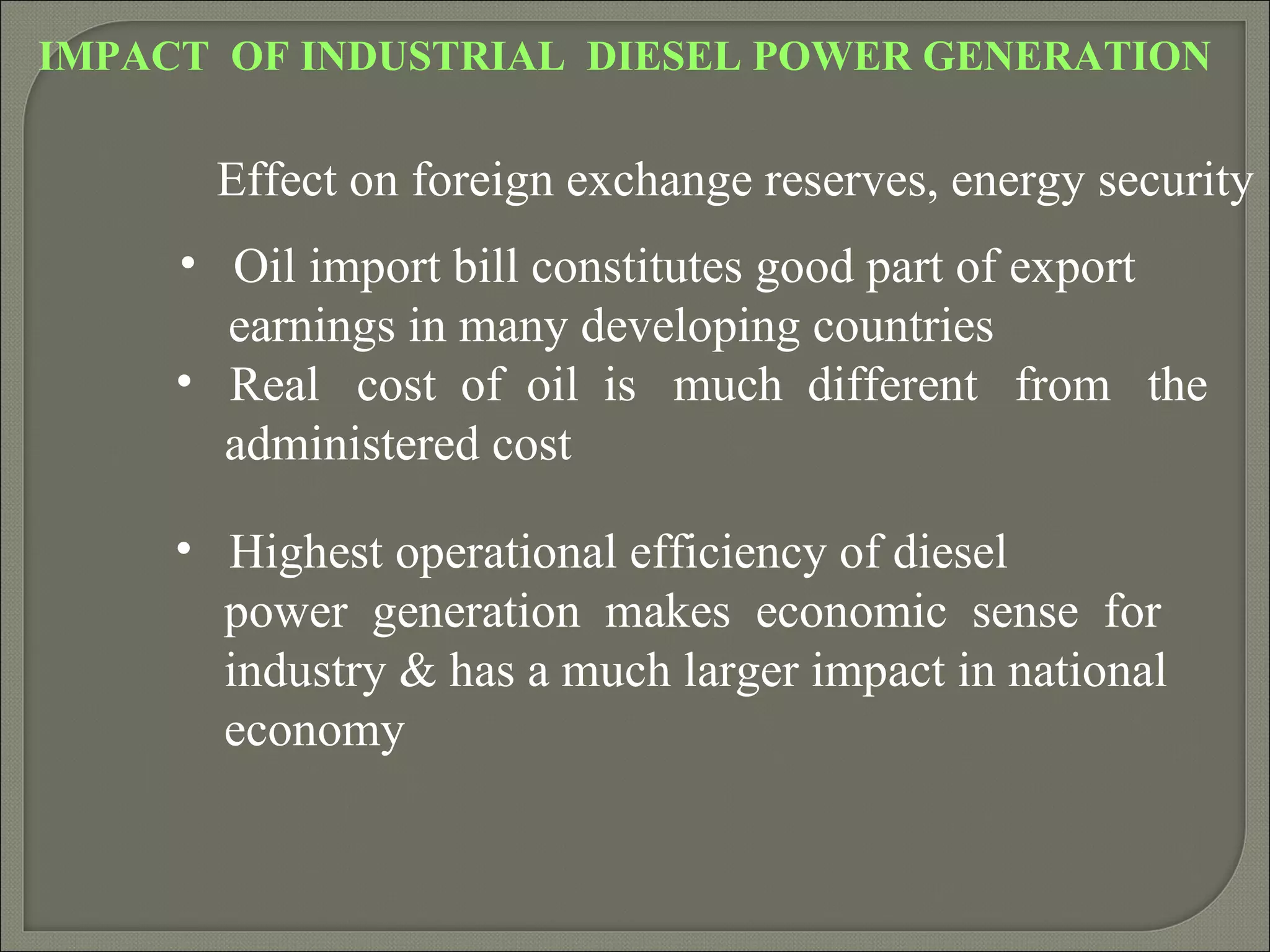 IMPACT OF INDUSTRIAL DIESEL POWER GENERATION

       Effect on foreign exchange reserves, energy security
     • Oil import bill constitutes good part of export
       earnings in many developing countries
     • Real cost of oil is much different from the
       administered cost

     • Highest operational efficiency of diesel
       power generation makes economic sense for
       industry & has a much larger impact in national
       economy
 