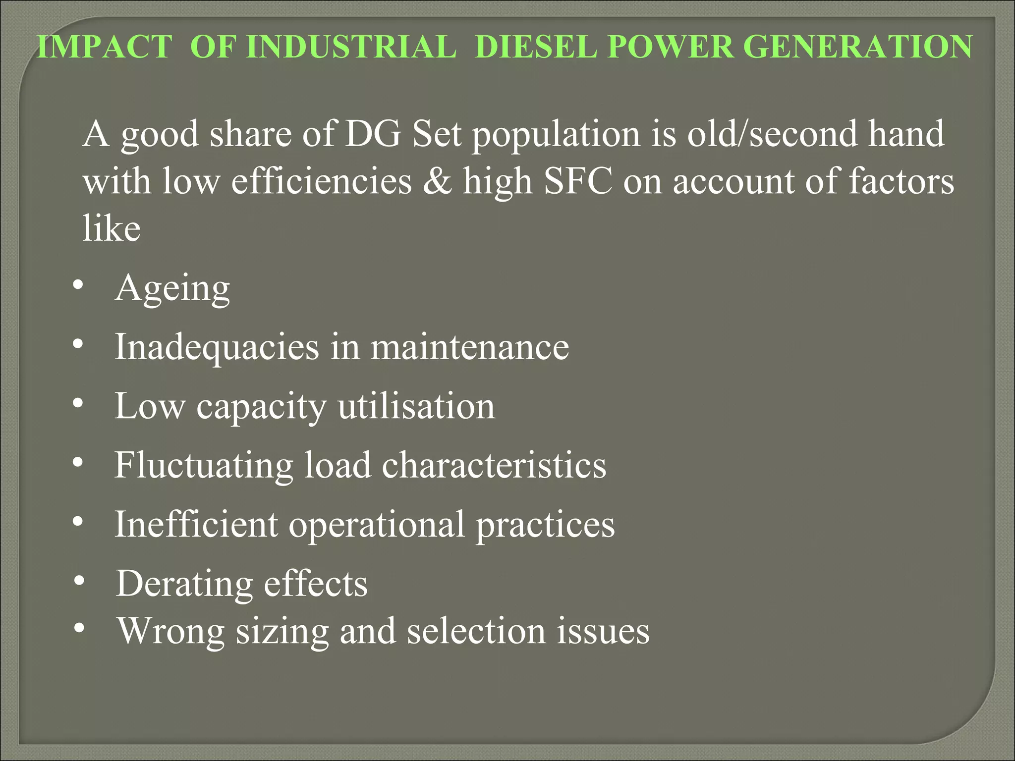 IMPACT OF INDUSTRIAL DIESEL POWER GENERATION

  A good share of DG Set population is old/second hand
  with low efficiencies & high SFC on account of factors
  like
 • Ageing
 • Inadequacies in maintenance
 • Low capacity utilisation
 • Fluctuating load characteristics
 • Inefficient operational practices
 • Derating effects
 • Wrong sizing and selection issues
 