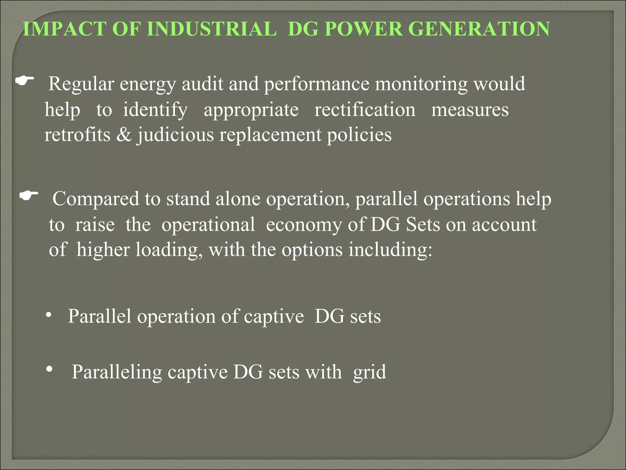 IMPACT OF INDUSTRIAL DG POWER GENERATION

 Regular energy audit and performance monitoring would
   help to identify appropriate rectification measures
   retrofits & judicious replacement policies


 Compared to stand alone operation, parallel operations help
   to raise the operational economy of DG Sets on account
   of higher loading, with the options including:


   • Parallel operation of captive DG sets

   • Paralleling captive DG sets with grid
 