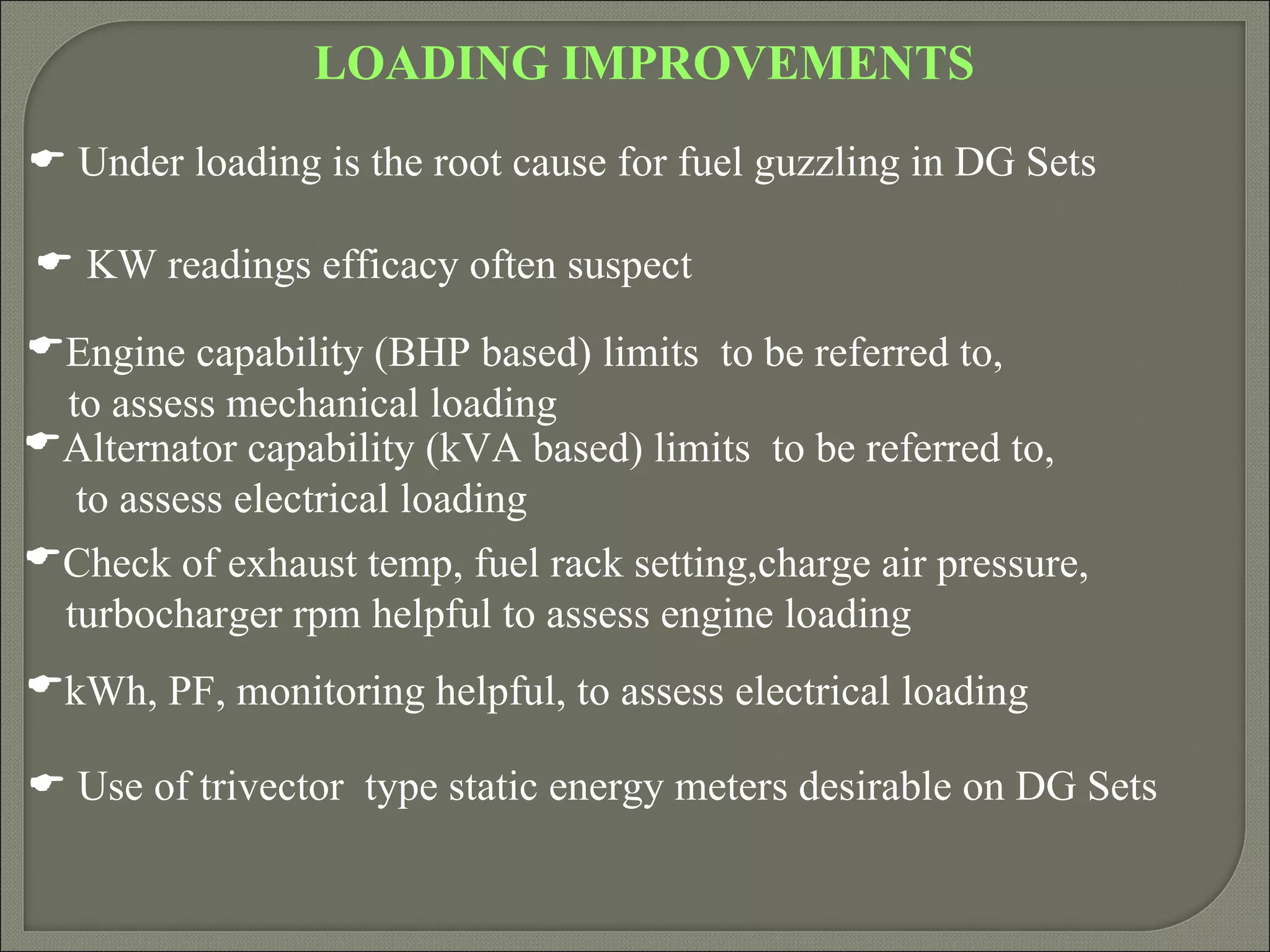 LOADING IMPROVEMENTS
 Under loading is the root cause for fuel guzzling in DG Sets

 KW readings efficacy often suspect
Engine capability (BHP based) limits to be referred to,
 to assess mechanical loading
Alternator capability (kVA based) limits to be referred to,
  to assess electrical loading
Check of exhaust temp, fuel rack setting,charge air pressure,
 turbocharger rpm helpful to assess engine loading
kWh, PF, monitoring helpful, to assess electrical loading

 Use of trivector type static energy meters desirable on DG Sets
 