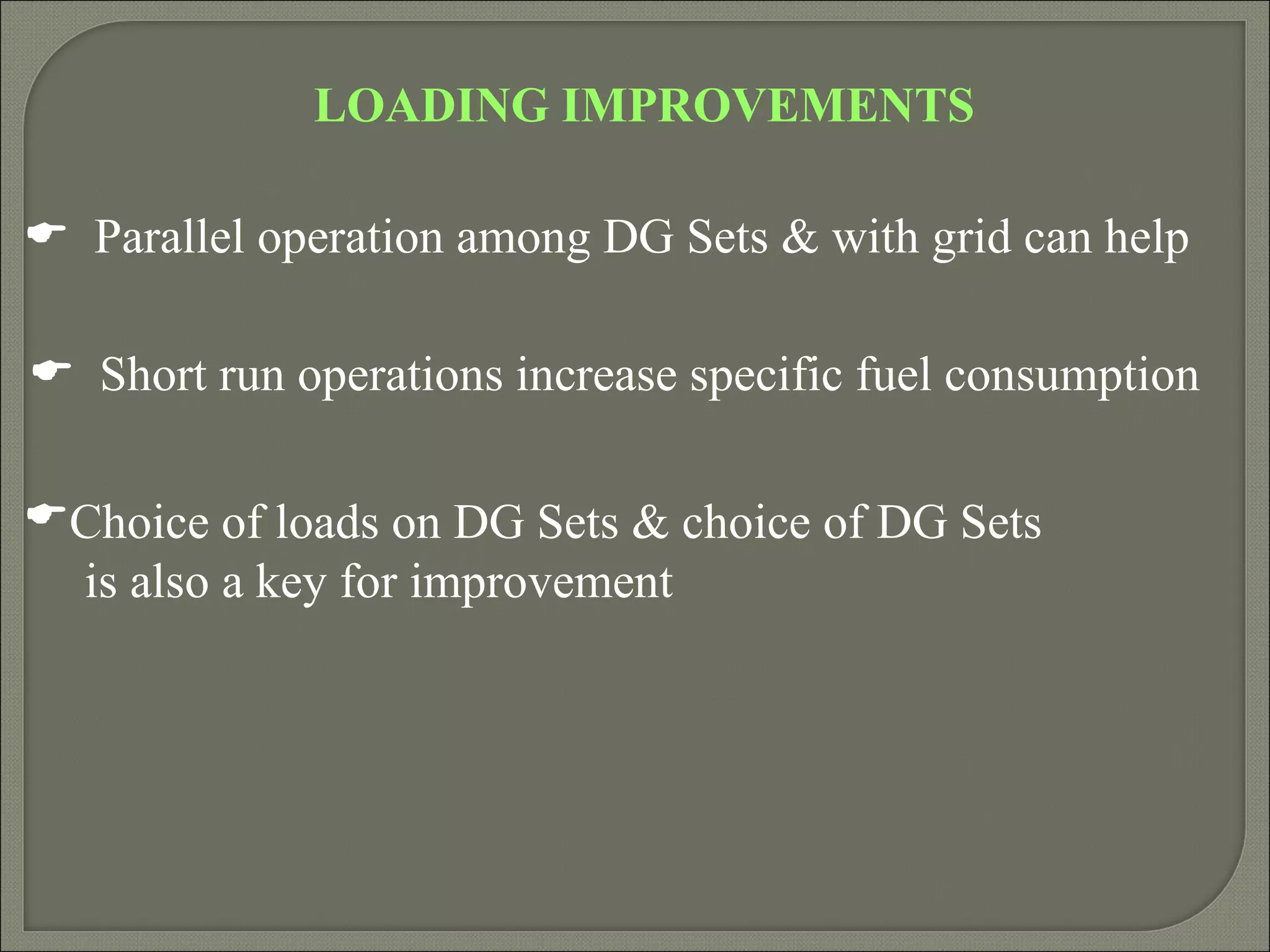 LOADING IMPROVEMENTS

 Parallel operation among DG Sets & with grid can help

 Short run operations increase specific fuel consumption

Choice of loads on DG Sets & choice of DG Sets
 is also a key for improvement
 