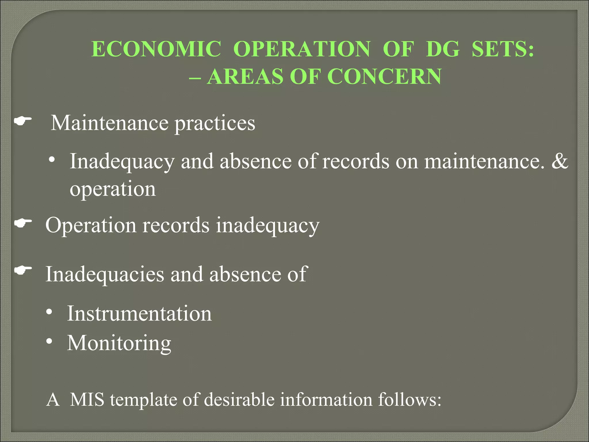 ECONOMIC OPERATION OF DG SETS:
              – AREAS OF CONCERN

 Maintenance practices
   • Inadequacy and absence of records on maintenance. &
     operation
 Operation records inadequacy

 Inadequacies and absence of
   • Instrumentation
   • Monitoring

   A MIS template of desirable information follows:
 
