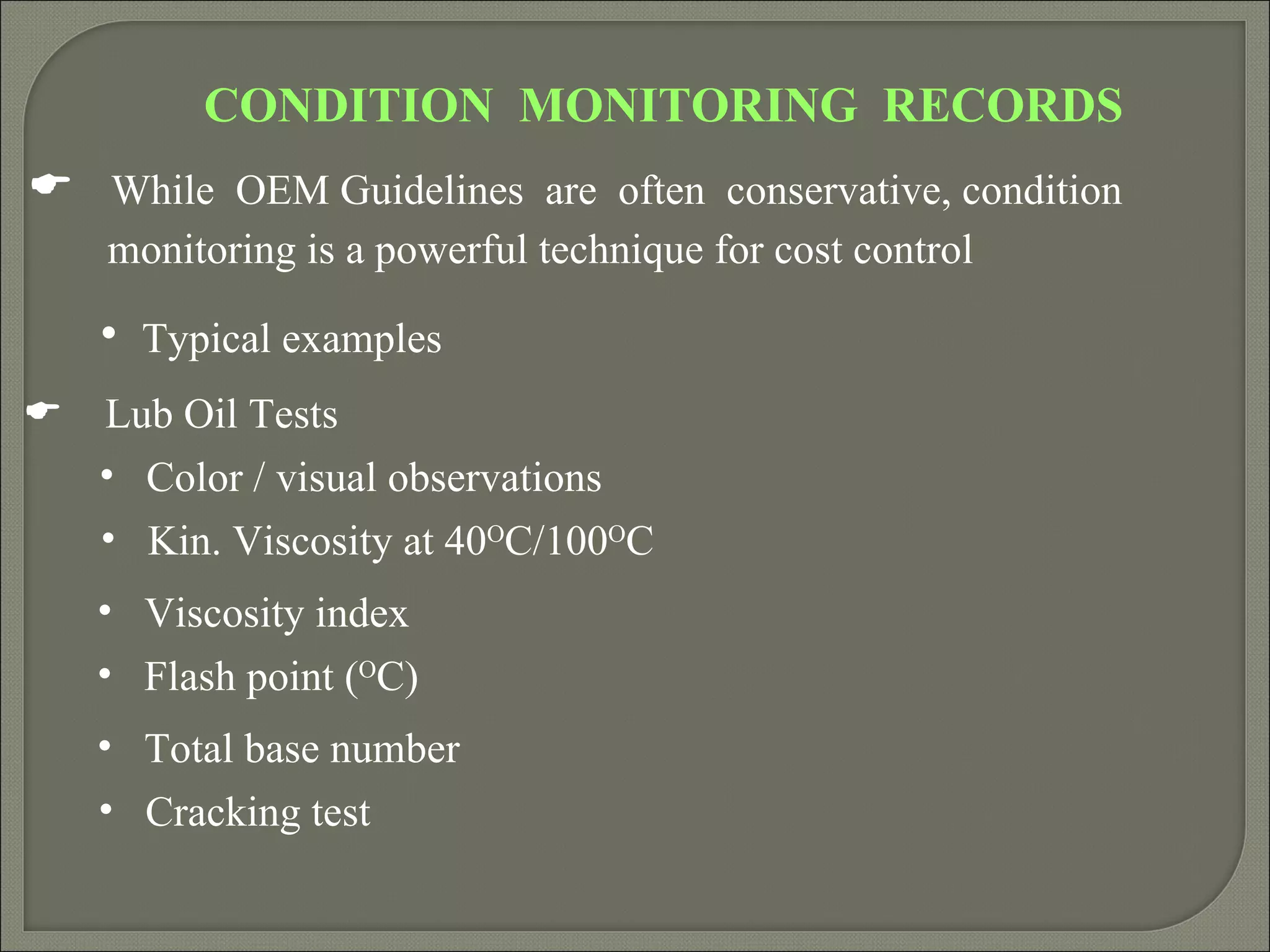 CONDITION MONITORING RECORDS
 While OEM Guidelines are often conservative, condition
    monitoring is a powerful technique for cost control

    • Typical examples
   Lub Oil Tests
    • Color / visual observations
    • Kin. Viscosity at 40OC/100OC
    • Viscosity index
    • Flash point (OC)
    • Total base number
    • Cracking test
 