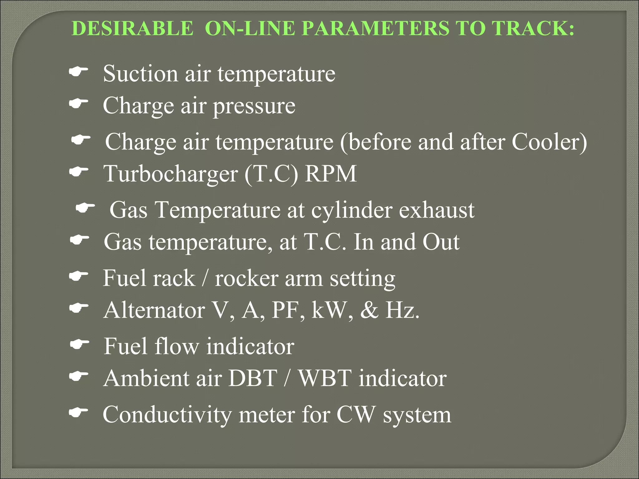 DESIRABLE ON-LINE PARAMETERS TO TRACK:

 Suction air temperature
 Charge air pressure
 Charge air temperature (before and after Cooler)
 Turbocharger (T.C) RPM
 Gas Temperature at cylinder exhaust
 Gas temperature, at T.C. In and Out
 Fuel rack / rocker arm setting
 Alternator V, A, PF, kW, & Hz.
 Fuel flow indicator
 Ambient air DBT / WBT indicator
 Conductivity meter for CW system
 