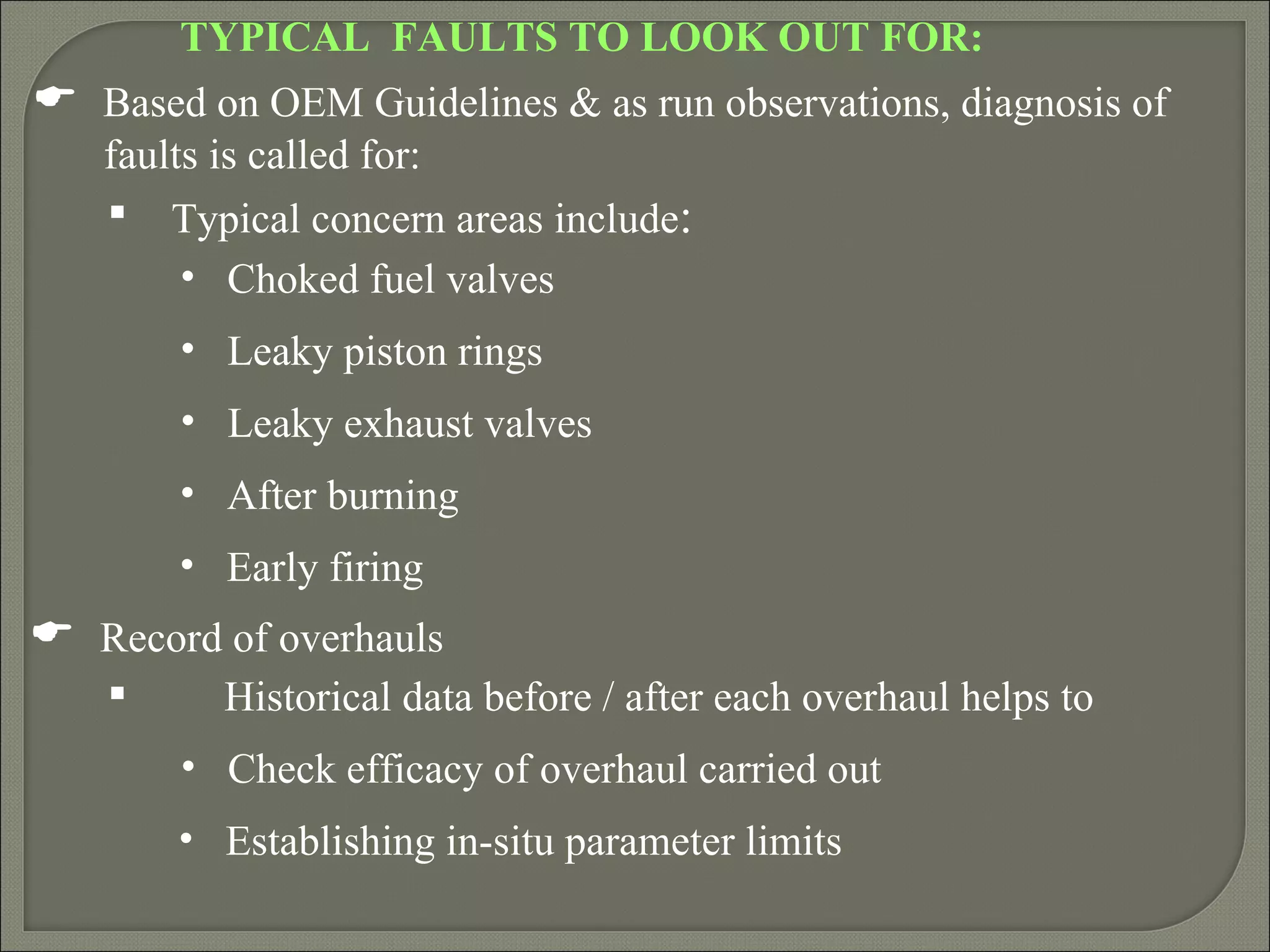 TYPICAL FAULTS TO LOOK OUT FOR:
 Based on OEM Guidelines & as run observations, diagnosis of
   faults is called for:
    Typical concern areas include:
        • Choked fuel valves
        • Leaky piston rings
        • Leaky exhaust valves
        • After burning
        • Early firing
 Record of overhauls
         Historical data before / after each overhaul helps to
        • Check efficacy of overhaul carried out
        • Establishing in-situ parameter limits
 