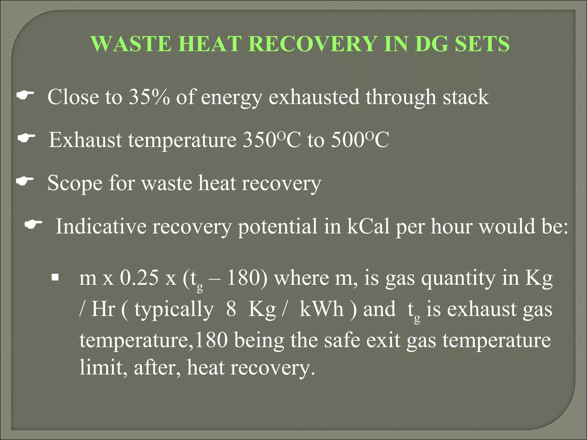 WASTE HEAT RECOVERY IN DG SETS

 Close to 35% of energy exhausted through stack
 Exhaust temperature 350OC to 500OC
 Scope for waste heat recovery
 Indicative recovery potential in kCal per hour would be:

    m x 0.25 x (tg – 180) where m, is gas quantity in Kg
     / Hr ( typically 8 Kg / kWh ) and tg is exhaust gas
     temperature,180 being the safe exit gas temperature
     limit, after, heat recovery.
 