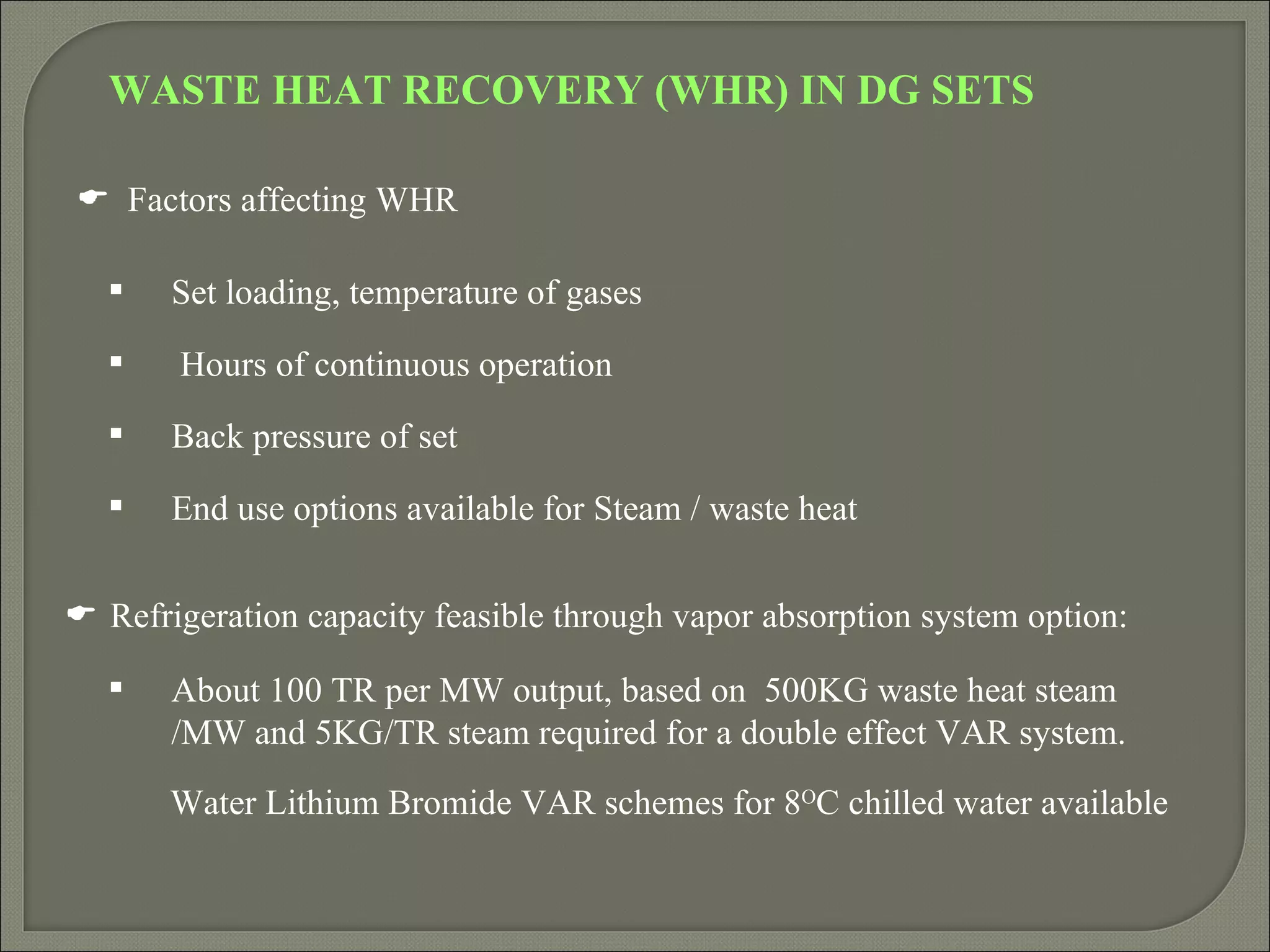 WASTE HEAT RECOVERY (WHR) IN DG SETS

 Factors affecting WHR

      Set loading, temperature of gases
      Hours of continuous operation
      Back pressure of set
      End use options available for Steam / waste heat


 Refrigeration capacity feasible through vapor absorption system option:

      About 100 TR per MW output, based on 500KG waste heat steam
       /MW and 5KG/TR steam required for a double effect VAR system.
       Water Lithium Bromide VAR schemes for 8OC chilled water available
 