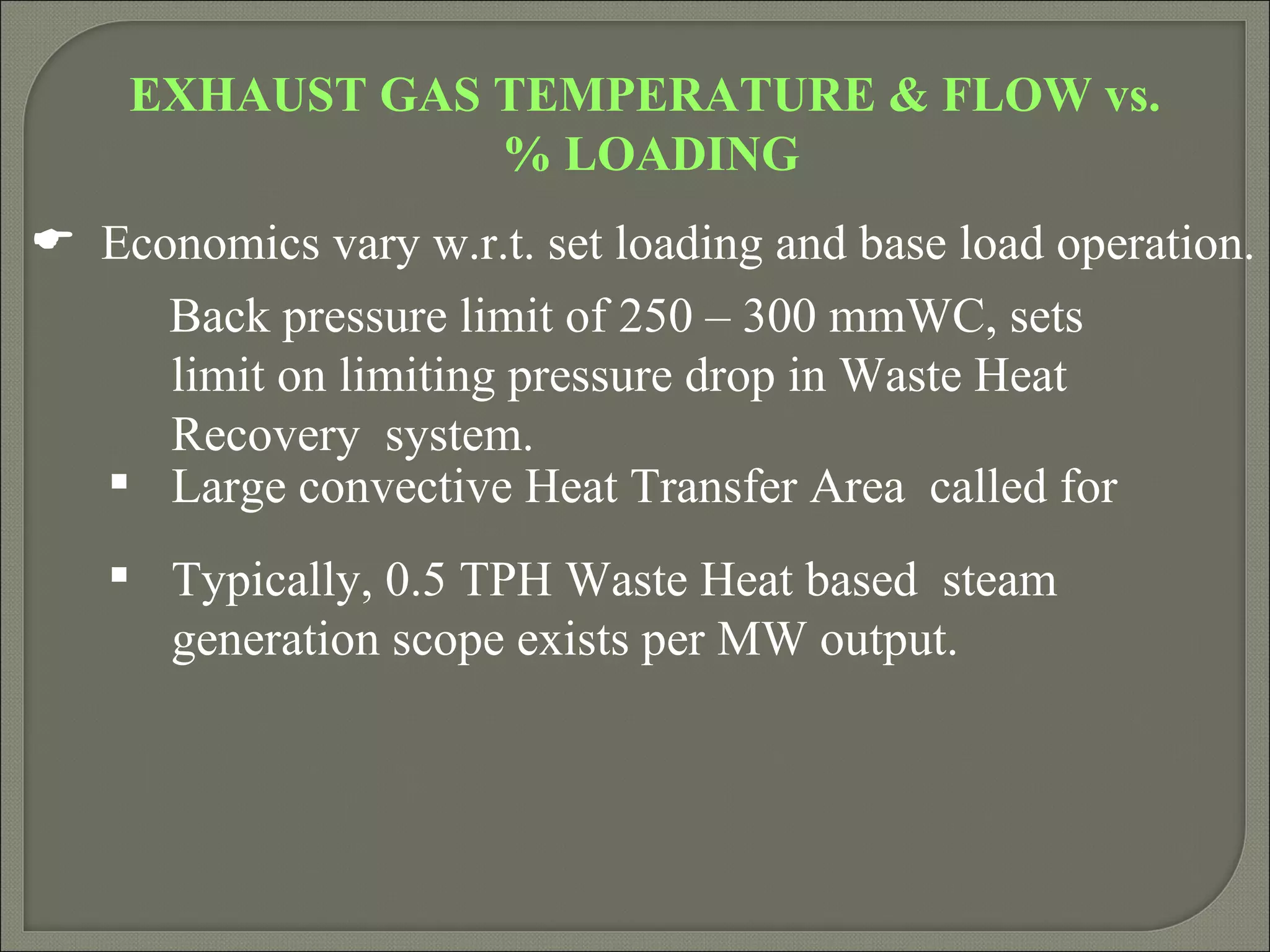 EXHAUST GAS TEMPERATURE & FLOW vs.
                % LOADING
 Economics vary w.r.t. set loading and base load operation.
     Back pressure limit of 250 – 300 mmWC, sets
     limit on limiting pressure drop in Waste Heat
     Recovery system.
   Large convective Heat Transfer Area called for
    Typically, 0.5 TPH Waste Heat based steam
     generation scope exists per MW output.
 