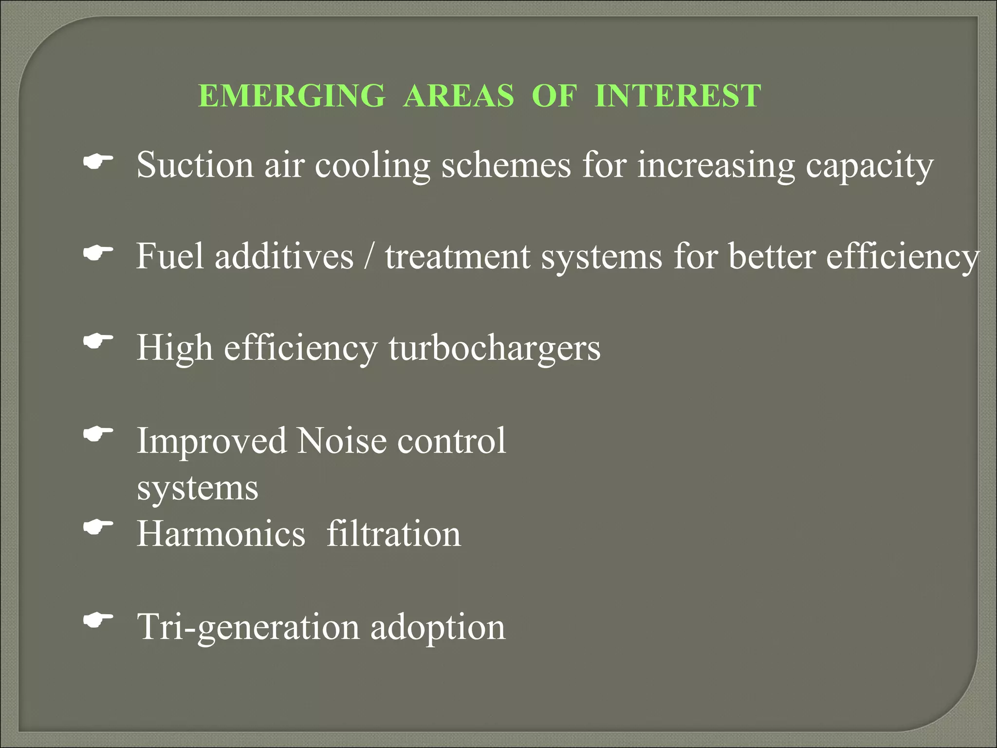 EMERGING AREAS OF INTEREST

 Suction air cooling schemes for increasing capacity

 Fuel additives / treatment systems for better efficiency

 High efficiency turbochargers

 Improved Noise control
  systems
 Harmonics filtration

 Tri-generation adoption
 