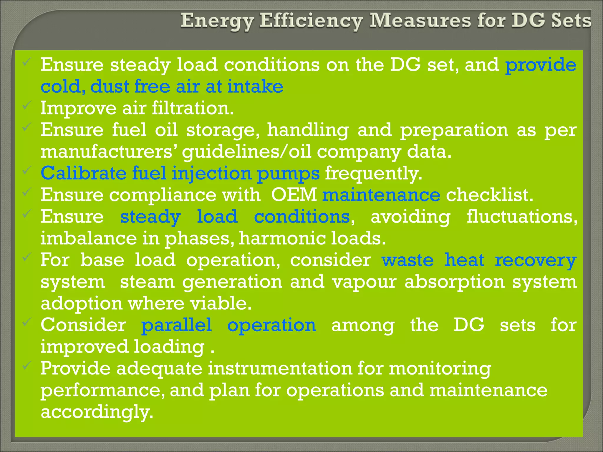    Ensure steady load conditions on the DG set, and provide
    cold, dust free air at intake
   Improve air filtration.
   Ensure fuel oil storage, handling and preparation as per
    manufacturers’ guidelines/oil company data.
   Calibrate fuel injection pumps frequently.
   Ensure compliance with OEM maintenance checklist.
   Ensure steady load conditions, avoiding fluctuations,
    imbalance in phases, harmonic loads.
   For base load operation, consider waste heat recovery
    system steam generation and vapour absorption system
    adoption where viable.
   Consider parallel operation among the DG sets for
    improved loading .
   Provide adequate instrumentation for monitoring
    performance, and plan for operations and maintenance
    accordingly.
 