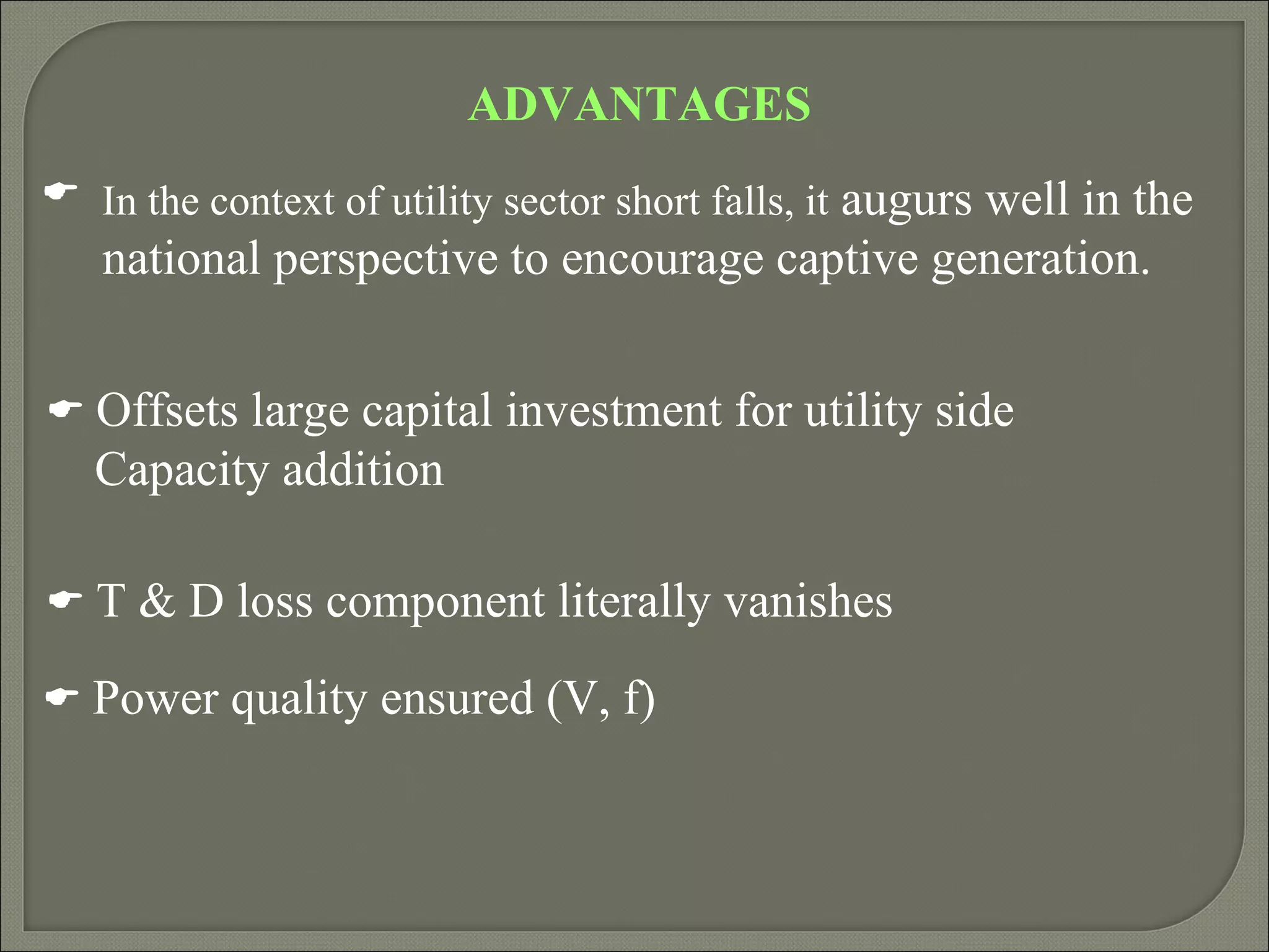 ADVANTAGES
 In the context of utility sector short falls, it augurs well in the
   national perspective to encourage captive generation.


 Offsets large capital investment for utility side
   Capacity addition

 T & D loss component literally vanishes

 Power quality ensured (V, f)
 