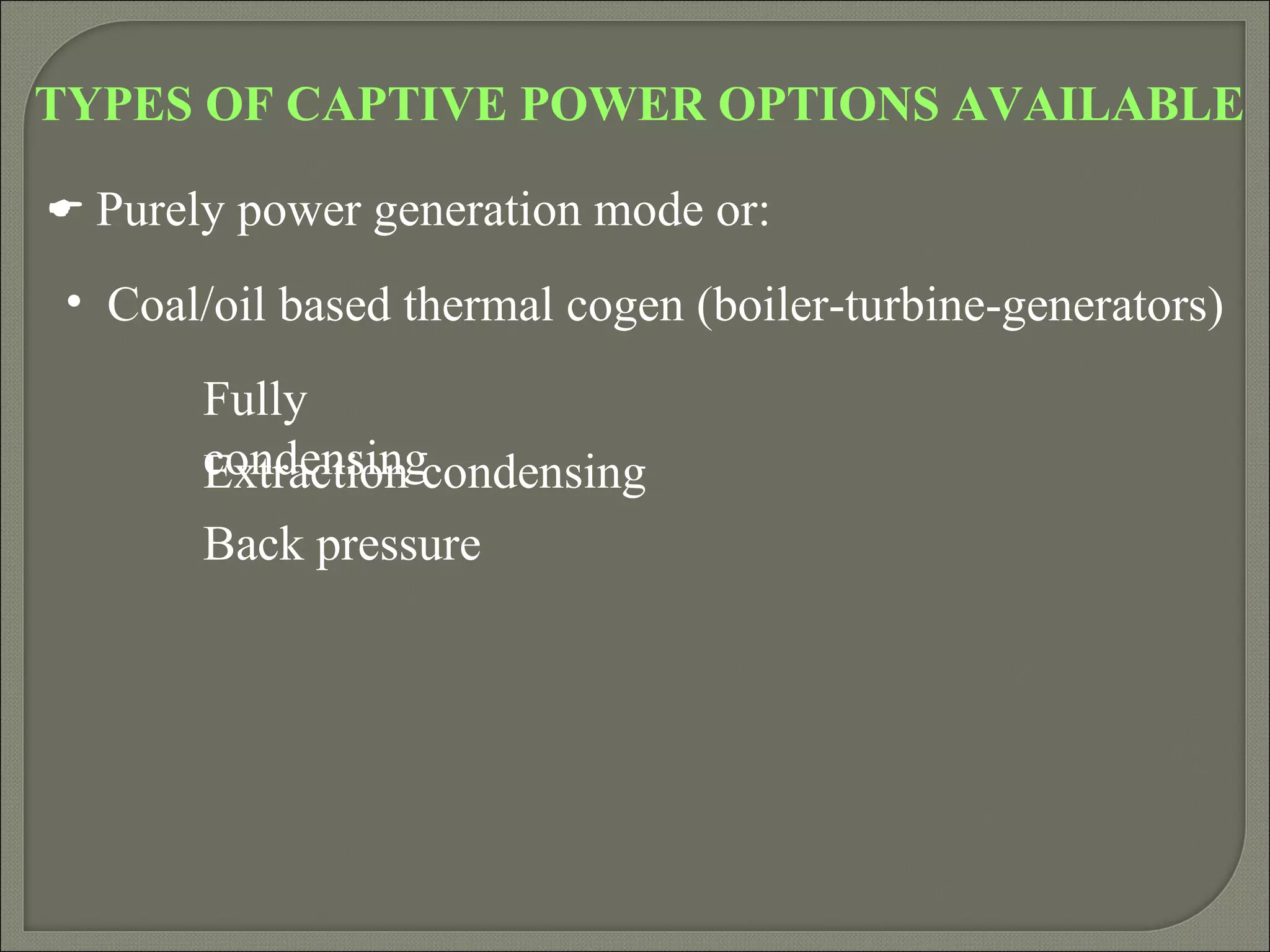 TYPES OF CAPTIVE POWER OPTIONS AVAILABLE

 Purely power generation mode or:

 • Coal/oil based thermal cogen (boiler-turbine-generators)
       Fully
       condensingcondensing
       Extraction
       Back pressure
 