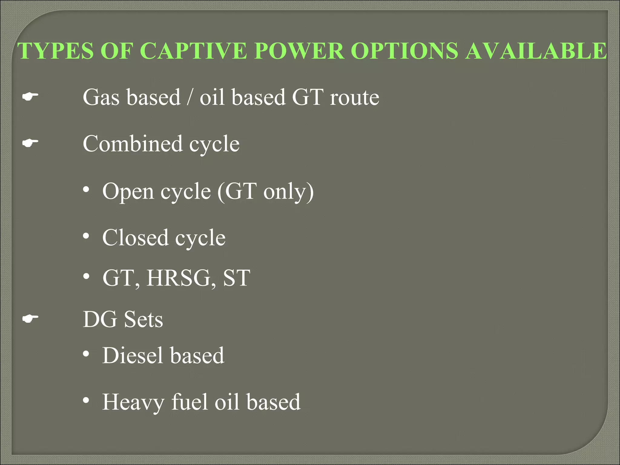 TYPES OF CAPTIVE POWER OPTIONS AVAILABLE
   Gas based / oil based GT route
   Combined cycle
    • Open cycle (GT only)
    • Closed cycle
    • GT, HRSG, ST
   DG Sets
    • Diesel based
    • Heavy fuel oil based
 