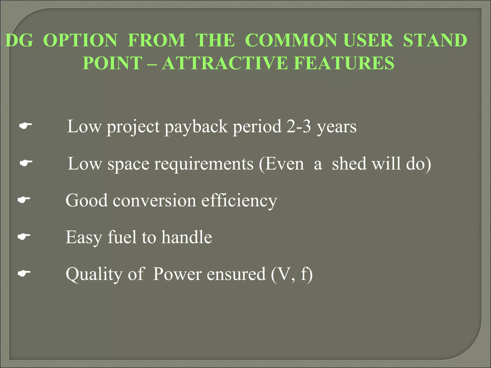 DG OPTION FROM THE COMMON USER STAND
      POINT – ATTRACTIVE FEATURES


    Low project payback period 2-3 years
    Low space requirements (Even a shed will do)
    Good conversion efficiency
    Easy fuel to handle
    Quality of Power ensured (V, f)
 