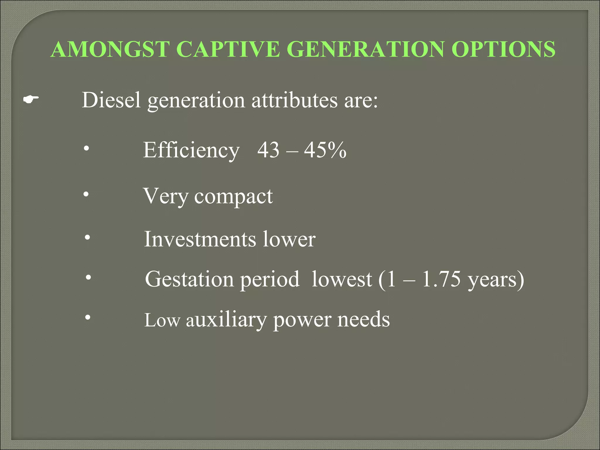 AMONGST CAPTIVE GENERATION OPTIONS

     Diesel generation attributes are:

      •     Efficiency 43 – 45%
      •     Very compact
      •     Investments lower
      •      Gestation period lowest (1 – 1.75 years)
      •     Low auxiliary power needs
 