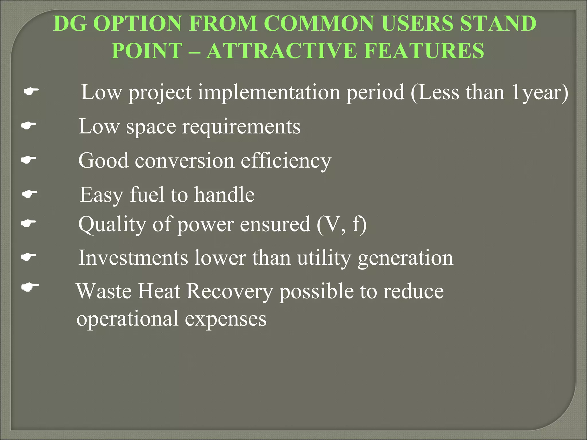 DG OPTION FROM COMMON USERS STAND
        POINT – ATTRACTIVE FEATURES
    Low project implementation period (Less than 1year)
    Low space requirements
    Good conversion efficiency
    Easy fuel to handle
    Quality of power ensured (V, f)
    Investments lower than utility generation
    Waste Heat Recovery possible to reduce
     operational expenses
 
