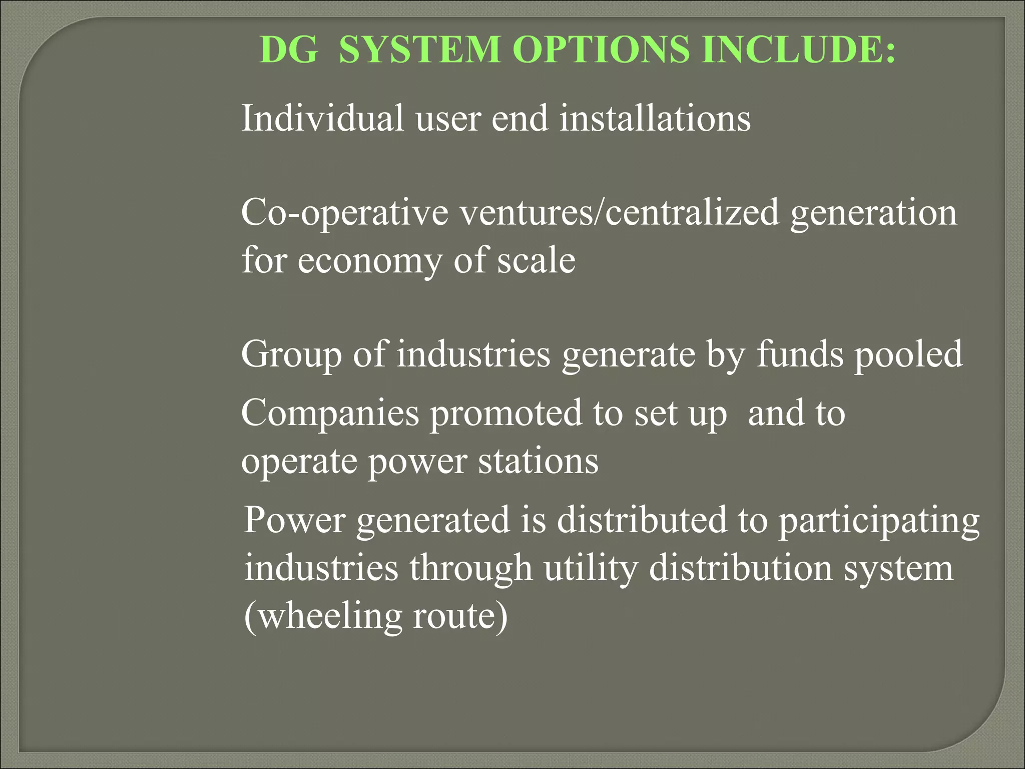 DG SYSTEM OPTIONS INCLUDE:
Individual user end installations

Co-operative ventures/centralized generation
for economy of scale

Group of industries generate by funds pooled
Companies promoted to set up and to
operate power stations
Power generated is distributed to participating
industries through utility distribution system
(wheeling route)
 
