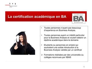 13
La certification académique en BA
• Toutes personnes n’ayant pas beaucoup
d’experience en Business Analyse.
• Toutes personnes ayant un intérêt particulier
pour la Business Analyse et voulant obtenir un
diplôme académique dans le domaine
• Etudiants ou personnes en emploi qui
souhaitent une solide introduction à la
Business Analyse validée par un certificat
 Formations réalisées par des universités ou
collèges reconnues par IIBA®
Certification
Académique
 