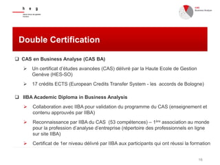 16
Double Certification
 CAS en Business Analyse (CAS BA)
 Un certificat d’études avancées (CAS) délivré par la Haute Ecole de Gestion
Genève (HES-SO)
 17 crédits ECTS (European Credits Transfer System - les accords de Bologne)
 IIBA Academic Diploma in Business Analysis
 Collaboration avec IIBA pour validation du programme du CAS (enseignement et
contenu approuvés par IIBA)
 Reconnaissance par IIBA du CAS (53 compétences) – 1ère association au monde
pour la profession d’analyse d’entreprise (répertoire des professionnels en ligne
sur site IIBA)
 Certificat de 1er niveau délivré par IIBA aux participants qui ont réussi la formation
 